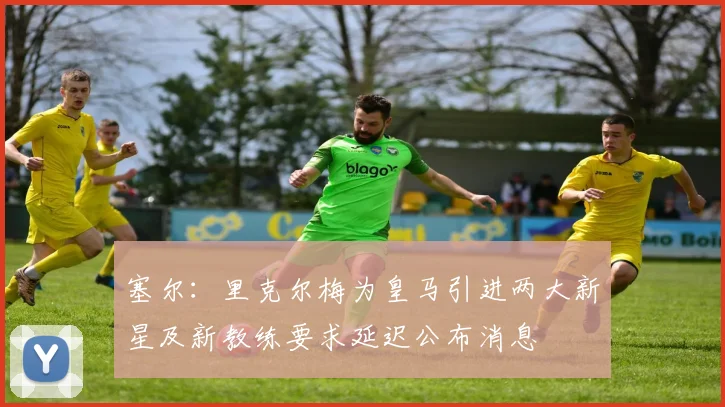 塞尔：里克尔梅为皇马引进两大新星及新教练要求延迟公布消息