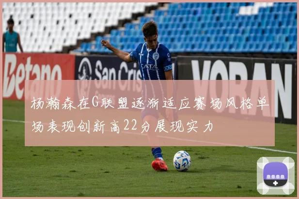 杨瀚森在G联盟逐渐适应赛场风格单场表现创新高22分展现实力