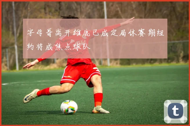 字母哥离开雄鹿已成定局休赛期纽约将成焦点球队