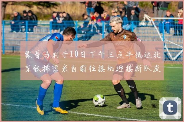 蒙哥马利于10日下午三点半抵达北京张稀哲亲自前往接机迎接新队友