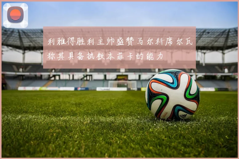 利雅得胜利主帅盛赞马尔科席尔瓦称其具备执教本菲卡的能力