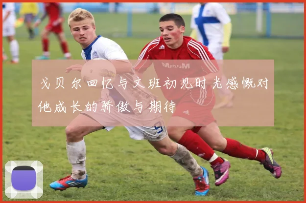 戈贝尔回忆与文班初见时光感慨对他成长的骄傲与期待