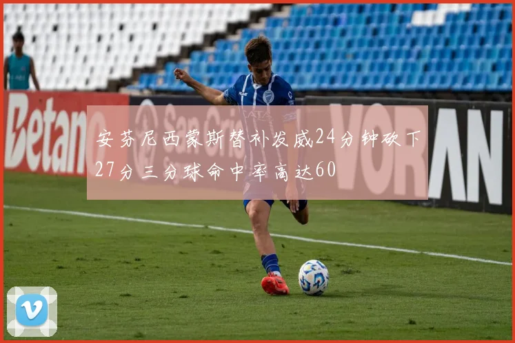 安芬尼西蒙斯替补发威24分钟砍下27分三分球命中率高达60