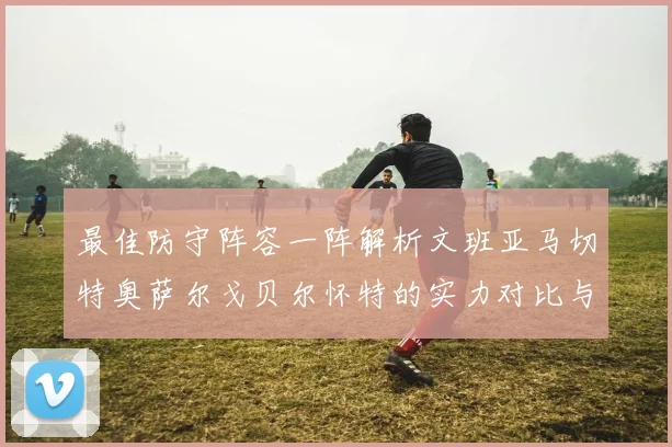 最佳防守阵容一阵解析文班亚马切特奥萨尔戈贝尔怀特的实力对比与展望