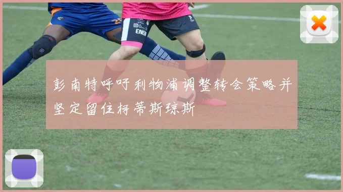 彭南特呼吁利物浦调整转会策略并坚定留住柯蒂斯琼斯
