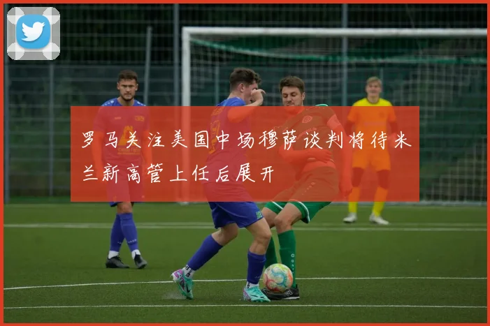 罗马关注美国中场穆萨谈判将待米兰新高管上任后展开