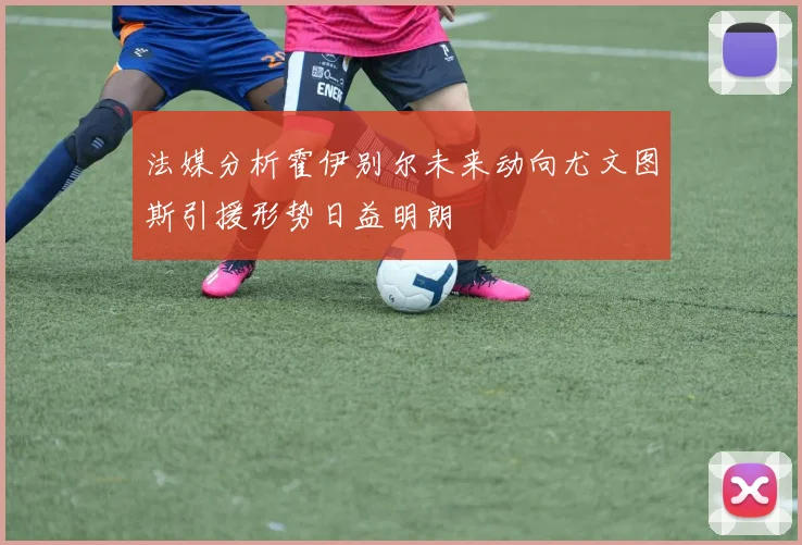法媒分析霍伊别尔未来动向尤文图斯引援形势日益明朗