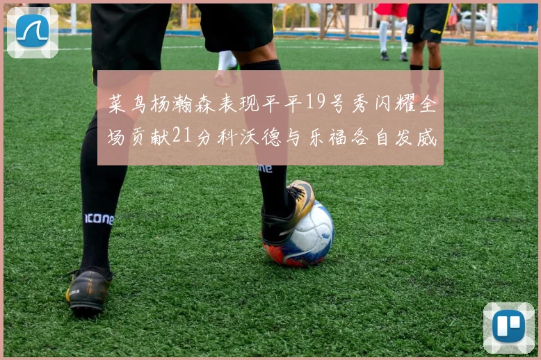 菜鸟杨瀚森表现平平19号秀闪耀全场贡献21分科沃德与乐福各自发威