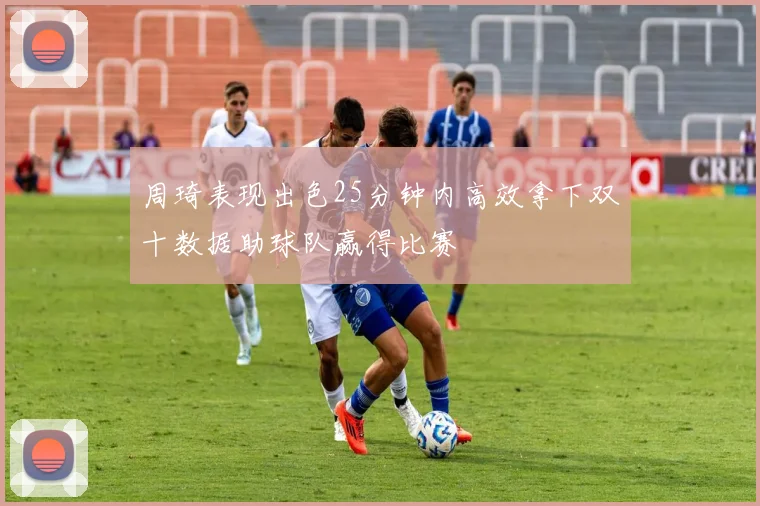 周琦表现出色25分钟内高效拿下双十数据助球队赢得比赛