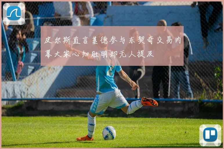 皮尔斯直言基德参与东契奇交易内幕大家心知肚明却无人提及
