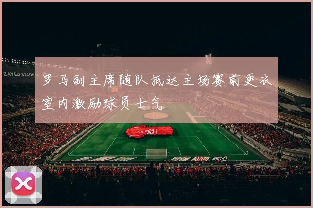 罗马副主席随队抵达主场赛前更衣室内激励球员士气